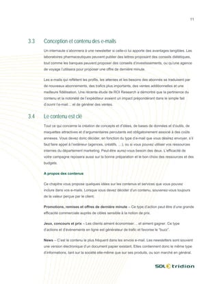 11




3.3   Conception et contenu des e-mails
      Un internaute s’abonnera à une newsletter si celle-ci lui apporte des avantages tangibles. Les
      laboratoires pharmaceutiques peuvent publier des lettres proposant des conseils diététiques,
      tout comme les banques peuvent proposer des conseils d’investissements, ou qu’une agence
      de voyage l’utilisera pour proposer une offre de dernière minute.

      Les e-mails qui reflètent les profils, les attentes et les besoins des abonnés se traduisent par
      de nouveaux abonnements, des trafics plus importants, des ventes additionnelles et une
      meilleure fidélisation. Une récente étude de ROI Research a démontré que la pertinence du
      contenu et la notoriété de l’expéditeur avaient un impact prépondérant dans le simple fait
      d’ouvrir l’e-mail… et de générer des ventes.


3.4   Le contenu est clé
      Tout ce qui concerne la création de concepts et d’idées, de bases de données et d’outils, de
      maquettes attractives et d’argumentaires percutants est obligatoirement associé à des coûts
      annexes. Vous devez donc décider, en fonction du type d’e-mail que vous désirez envoyer, s’il
      faut faire appel à l’extérieur (agences, créatifs, …), ou si vous pouvez utiliser vos ressources
      internes du département marketing. Peut-être aurez-vous besoin des deux. L’efficacité de
      votre campagne reposera aussi sur la bonne préparation et le bon choix des ressources et des
      budgets.

      A propos des contenus

      Ce chapitre vous propose quelques idées sur les contenus et services que vous pouvez
      inclure dans vos e-mails. Lorsque vous devez décider d’un contenu, souvenez-vous toujours
      de la valeur perçue par le client.

      Promotions, remises et offres de dernière minute – Ce type d’action peut être d’une grande
      efficacité commerciale auprès de cibles sensible à la notion de prix.

      Jeux, concours et prix – Les clients aiment économiser… et aiment gagner. Ce type
      d’actions et d’événements en ligne est générateur de trafic et favorise le “buzz”.

      News – C’est le contenu le plus fréquent dans les envois e-mail. Les newsletters sont souvent
      une version électronique d’un document papier existant. Elles contiennent donc le même type
      d’informations, tant sur la société elle-même que sur ses produits, ou son marché en général.
 