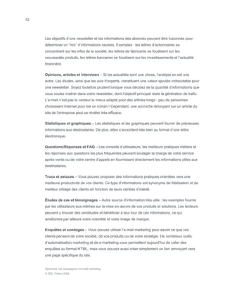 12




     Les objectifs d’une newsletter et les informations des abonnés peuvent être fusionnés pour
     déterminer un “mix” d’informations neutres. Exemples : les lettres d’actionnaires se
     concentrent sur les infos de la société, les lettres de fabricants se focalisent sur les
     nouveautés produits, les lettres bancaires se focalisent sur les investissements et l’actualité
     financière.

     Opinions, articles et interviews – Si les actualités sont une chose, l’analyse en est une
     autre. Les études, ainsi que les avis d’experts, constituent une valeur ajoutée indiscutable pour
     une newsletter. Soyez toutefois prudent lorsque vous décidez de la quantité d’informations que
     vous voulez insérer dans votre newsletter, dont l’objectif principal reste la génération de trafic.
     L’e-mail n’est pas le vecteur le mieux adapté pour des articles longs : peu de personnes
     choisissent Internet pour lire un roman ! Cependant, une accroche renvoyant sur un article du
     site de l’entreprise peut se révéler très efficace.

     Statistiques et graphiques – Les statistiques et les graphiques peuvent fournir de précieuses
     informations aux destinataires. De plus, elles s’accordent très bien au format d’une lettre
     électronique.

     Questions/Réponses et FAQ – Les conseils d’utilisateurs, les meilleurs pratiques métiers et
     les réponses aux questions les plus fréquentes peuvent soulager la charge de votre service
     après-vente ou de votre centre d’appels en fournissant directement les informations utiles aux
     destinataires.

     Trucs et astuces – Vous pouvez proposer des informations pratiques orientées vers une
     meilleure productivité de vos clients. Ce type d’informations est synonyme de fidélisation et de
     meilleur ciblage des clients en fonction de leurs centres d’intérêt.

     Études de cas et témoignages – Autre source d’information très utile : les exemples fournis
     par les utilisateurs eux-mêmes sur la mise en œuvre de vos produits et solutions. Les lecteurs
     peuvent y trouver des similitudes et bénéficier à leur tour de ces informations, ce qui
     améliorera par ailleurs votre notoriété et votre image de marque.

     Enquêtes et sondages – Vous pouvez utiliser l’e-mail marketing pour savoir ce que vos
     clients pensent de votre société, de vos produits ou de votre stratégie. De nombreux outils
     d’automatisation marketing et de e-marketing vous permettent aujourd’hui de créer des
     enquêtes au format HTML, mais vous pouvez aussi créer simplement un lien renvoyant vers
     une page spécifique du site.


     Optimisez vos campagnes d’e-mail marketing
     © SDL Tridion 2008
 