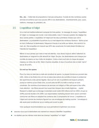 13




        Etc., etc. – Cette liste de propositions n’est pas exhaustive. Il existe de très nombreux autres
        services et contenus que vous pouvez offrir à vos destinataires : divertissements, jeux, quizz,
        citations, message du président, etc.


3.5     L’expéditeur et l’objet
        Un e-mail est traditionnellement composé de trois parties : le message (le corps), l’expéditeur
        et l’objet. Le message est crucial, c’est indiscutable, mais il n’est pas question de négliger les
        deux autres parties. L’expéditeur et l’objet sont les deux premières choses que voit le
        destinataire. La probabilité d’ouverture d’un e-mail dépend de nombreux facteurs : tâche qu’est
        en train d’effectuer le destinataire, fréquence d’accès à sa boîte aux lettres, titre donné à l’e-
        mail, etc. Des enquêtes ont mesuré que 64% des ouvertures d’e-mails étaient fondées sur
        l’identité de l’expéditeur.

        Même si vous pensez que votre e-mail est attendu, vous devez toujours attirer l’attention du
        destinataire en soignant le côté attractif de l’objet. De plus, les destinataires sont chaque jour
        inondés de spams sur leur boîte de réception. Votre e-mail court donc le risque de passer
        inaperçu au milieu de ce flot. Selon d’autres enquêtes, le taux d’ouverture des e-mails “opt-in”
        est de 35 à 40%.

        Un mot sur les spams

        Plus d’un tiers du total des e-mails est constitué de spams. La plupart d’entre eux provient des
        USA, même si les Etats-Unis ont mis en place des actions de contrôle et réussi à condamner
        des spammeurs à des peines légales. Quoi qu’il en soit, le problème est toujours présent,
        puisqu’on estime qu’aux Etats-Unis, ce sont près de 80% du trafic e-mail qui en sont
        constitués. De nombreux fournisseurs de services ont intégré un filtre anti-spam à leur offre,
        mais attention : ces filtres peuvent tout aussi bien bloquer des e-mails légitimes… Jupiter
        Research a établi que ce blocage involontaire avait coûté 230 millions de $ en 2003, et que ce
        chiffre pourrait doubler à fin 2008. Les responsables marketing doivent donc savoir comment
        contourner ces filtres en adaptant les contenus des 3 composants de l’envoi. L’expéditeur et
        l’objet sont comme les mentions figurant sur une enveloppe de mailing courrier : l’enveloppe à
        elle seule peut conditionner qu’un mailing soit ouvert ou jeté.

        Voici quelques recommandations qui vous permettront d’optimiser vos envois :

 assurez-vous que le destinataire est vraiment en mesure d’identifier l’expéditeur

 ne répétez pas les mêmes mots dans les champs “expéditeur” et “objet”
 