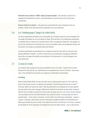 15




      Présenter des contenus “KISS” (keep it simple stupid) – Des phrases courtes et un
      langage clair faciliteront la lecture. Les destinataires ne doivent pas avoir à relire pour
      comprendre.

      Penser d’abord au lecteur – Ne parlez pas uniquement de votre entreprise et de vos
      produits. Parlez aussi des personnes auxquelles vous vous adressez.


3.6   Les “landing pages” (pages de redirection)
      Les liens hypertextes permettent aux internautes de se diriger à partir de votre message vers
      une page d’inscription ou de commande en ligne. Étonnamment, de nombreuses entreprises
      n’exploitent pas ce vecteur et ne pensent pas à créer une page de redirection. Ces pages ont
      pour but de conduire les internautes là où vous le souhaitez, dans une perspective de taux de
      conversion à la hauteur du potentiel offert par Internet.

      Les liens hypertextes qui aboutissent sur la page d’accueil de votre site ne sont pas d’une
      grande efficacité. Exemple : si votre e-mail annonce un événement, la page de redirection
      devra être une page d’inscription pour participer à cet événement, ce qui est logique avec
      votre démarche.


3.7   L’envoi d’e-mails
      Ce chapitre traite quelques-unes des possibilités d’envoi d’e-mails. L’emploi de la solution
      Outbound E-mail permet une performance incomparable dans l’envoi d’e-mails ; mais avant
      cela, il est impératif de se pencher sur quelques considérations importantes :

      Le timing

      Selon l’institut ReturnPath, les taux de retour des e-mails peuvent varier de 10% selon les
      jours et les heures d’envoi. La réponse à la question “Quand dois-je envoyer les e-mails ?”
      n’est pas “Mardi à 5 heures du matin.” Elle est plutôt dans la connaissance de votre objectif,
      de votre cible et de votre message. Déterminez d’abord les moments de plus forte “audience
      Internet” de vos cibles et quand ils auront le plus de temps pour lire vos envois. Si par exemple
      vous souhaitez toucher des administratifs à leur poste de travail, n’envoyez pas d’e-mail un
      samedi matin… A leur retour au bureau le lundi matin, leur boîte sera submergée – spams y
      compris. C’est pour cette raison que de nombreuses sociétés de B2B ne transmettent leurs
      offres que pendant les jours ouvrés. Pour déterminer le bon moment pour vos envois, mesurez
      les résultats de votre campagne et comparez-les avec les dates d’envoi : vous y découvrirez
 