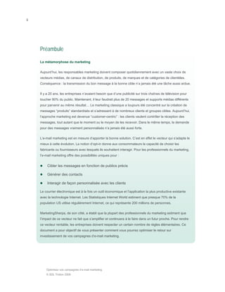 ii




     Préambule

     La métamorphose du marketing


     Aujourd’hui, les responsables marketing doivent composer quotidiennement avec un vaste choix de
     vecteurs médias, de canaux de distribution, de produits, de marques et de catégories de clientèles.
     Conséquence : la transmission du bon message à la bonne cible n’a jamais été une tâche aussi ardue.


     Il y a 20 ans, les entreprises n’avaient besoin que d’une publicité sur trois chaînes de télévision pour
     toucher 80% du public. Maintenant, il leur faudrait plus de 20 messages et supports médias différents
     pour parvenir au même résultat… Le marketing classique a toujours été concentré sur la création de
     messages “produits” standardisés et s’adressant à de nombreux clients et groupes cibles. Aujourd’hui,
     l’approche marketing est devenue “customer-centric” : les clients veulent contrôler la réception des
     messages, tout autant que le moment ou le moyen de les recevoir. Dans le même temps, la demande
     pour des messages vraiment personnalisés n’a jamais été aussi forte.


     L’e-mail marketing est en mesure d’apporter la bonne solution. C’est en effet le vecteur qui s’adapte le
     mieux à cette évolution. La notion d’opt-in donne aux consommateurs la capacité de choisir les
     fabricants ou fournisseurs avec lesquels ils souhaitent interagir. Pour les professionnels du marketing,
     l’e-mail marketing offre des possibilités uniques pour :


          Cibler les messages en fonction de publics précis

          Générer des contacts

          Interagir de façon personnalisée avec les clients

     Le courrier électronique est à la fois un outil économique et l’application la plus productive existante
     avec la technologie Internet. Les Statistiques Internet World estiment que presque 70% de la
     population US utilise régulièrement Internet, ce qui représente 200 millions de personnes.


     MarketingSherpa, de son côté, a établi que la plupart des professionnels du marketing estiment que
     l’impact de ce vecteur ne fait que s’amplifier et continuera à le faire dans un futur proche. Pour rendre
     ce vecteur rentable, les entreprises doivent respecter un certain nombre de règles élémentaires. Ce
     document a pour objectif de vous présenter comment vous pourrez optimiser le retour sur
     investissement de vos campagnes d’e-mail marketing.




         Optimisez vos campagnes d’e-mail marketing
         © SDL Tridion 2008
 