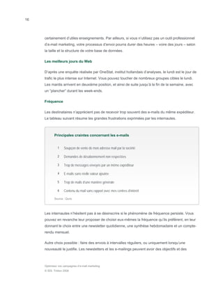 16




     certainement d’utiles enseignements. Par ailleurs, si vous n’utilisez pas un outil professionnel
     d’e-mail marketing, votre processus d’envoi pourra durer des heures – voire des jours – selon
     la taille et la structure de votre base de données.

     Les meilleurs jours du Web

     D’après une enquête réalisée par OneStat, institut hollandais d’analyses, le lundi est le jour de
     trafic le plus intense sur Internet. Vous pouvez toucher de nombreux groupes cibles le lundi.
     Les mardis arrivent en deuxième position, et ainsi de suite jusqu’à la fin de la semaine, avec
     un “plancher” durant les week-ends.

     Fréquence

     Les destinataires n’apprécient pas de recevoir trop souvent des e-mails du même expéditeur.
     Le tableau suivant résume les grandes frustrations exprimées par les internautes.



            Principales craintes concernant les e-mails


              1    Soupçon de vente de mon adresse mail par la société

              2    Demandes de désabonnement non respectées

              3    Trop de messages envoyés par un même expéditeur

              4    E-mails sans réelle valeur ajoutée

              5    Trop de mails d’une manière générale

              6    Contenu du mail sans rapport avec mes centres d’intérêt

            Source : Quris




     Les internautes n’hésitent pas à se désinscrire si le phénomène de fréquence persiste. Vous
     pouvez en revanche leur proposer de choisir eux-mêmes la fréquence qu’ils préfèrent, en leur
     donnant le choix entre une newsletter quotidienne, une synthèse hebdomadaire et un compte-
     rendu mensuel.

     Autre choix possible : faire des envois à intervalles réguliers, ou uniquement lorsqu’une
     nouveauté le justifie. Les newsletters et les e-mailings peuvent avoir des objectifs et des



     Optimisez vos campagnes d’e-mail marketing
     © SDL Tridion 2008
 