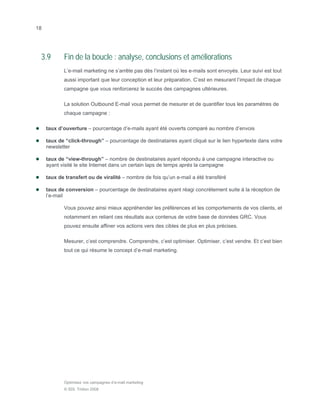 18




 3.9        Fin de la boucle : analyse, conclusions et améliorations
            L’e-mail marketing ne s’arrête pas dès l’instant où les e-mails sont envoyés. Leur suivi est tout
            aussi important que leur conception et leur préparation. C’est en mesurant l’impact de chaque
            campagne que vous renforcerez le succès des campagnes ultérieures.

            La solution Outbound E-mail vous permet de mesurer et de quantifier tous les paramètres de
            chaque campagne :

     taux d’ouverture – pourcentage d’e-mails ayant été ouverts comparé au nombre d’envois

     taux de “click-through” – pourcentage de destinataires ayant cliqué sur le lien hypertexte dans votre
     newsletter

     taux de “view-through” – nombre de destinataires ayant répondu à une campagne interactive ou
     ayant visité le site Internet dans un certain laps de temps après la campagne

     taux de transfert ou de viralité – nombre de fois qu’un e-mail a été transféré

     taux de conversion – pourcentage de destinataires ayant réagi concrètement suite à la réception de
     l’e-mail

            Vous pouvez ainsi mieux appréhender les préférences et les comportements de vos clients, et
            notamment en reliant ces résultats aux contenus de votre base de données GRC. Vous
            pouvez ensuite affiner vos actions vers des cibles de plus en plus précises.

            Mesurer, c’est comprendre. Comprendre, c’est optimiser. Optimiser, c’est vendre. Et c’est bien
            tout ce qui résume le concept d’e-mail marketing.




            Optimisez vos campagnes d’e-mail marketing
            © SDL Tridion 2008
 