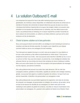 19




4 La solution Outbound E-mail
      Les entreprises font aujourd’hui face à des défis marketing toujours plus intenses. La
      globalisation, les nombreux canaux disponibles, la multiplication des points de contact avec la
      clientèle et l’évolution de la demande ne laissent désormais que peu de place aux erreurs.
      L’étroitesse des fenêtres d’opportunités et la rigueur des budgets mettent une pression sans
      précédent sur les épaules des professionnels du marketing, avec des délais toujours plus
      courts. Les professionnels du marketing ont un besoin impératif de contrôler l’ensemble de
      leurs vecteurs de communication, en veillant à une totale cohérence, quel que soit le canal
      employé ou le lieu de destination.


4.1   Choisir la bonne solution ou le bon partenaire
      Nous avons jusque-là décrit comment définir une stratégie d’e-mail marketing et comment se
      constituer une base de données associée. Ce chapitre a pour objectif de vous indiquer
      comment mettre en œuvre une campagne d’e-mail marketing.

      Tout internaute est capable d’envoyer un e-mail, mais que se passe-t-il si vous désirez en
      envoyer à des centaines ou des milliers de destinataires en même temps ? Vous pouvez
      simplement envoyer vos e-mails , mais vous pouvez aussi chercher à identifier qui les a vus et
      ce qu’ils en ont fait. Vous avez donc besoin, en premier lieu, d’une stratégie de validation des
      adresses Internet, qui vous évitera de recevoir des centaines de retours d’adresses invalides.
      Mais vous avez surtout besoin d’un moyen de conception et de personnalisation de messages
      à la fois originaux, percutants et cohérents.

      Des outils professionnels peuvent vous aider dans cette démarche. Afin de créer des
      campagnes créatives, gérables et mesurables, capables de valoriser votre stratégie marketing
      globale, vous pouvez faire appel à un système de gestion de contenus. Ce type d’outil vous
      permet d’assembler, d’identifier et de personnaliser vos campagnes e-mails.

      Des outils professionnels vous permettent également de segmenter votre base de données,
      de composer vos messages, de personnaliser et d’adapter vos contenus, de les tester, de les
      envoyer et de mesurer les résultats de vos campagnes. En reliant votre outil d’e-mail
      marketing à votre système de gestion de contenus, vous êtes en mesure d’automatiser et de
      personnaliser vos campagnes. En y ajoutant votre système de Gestion de la Relation Client,
 