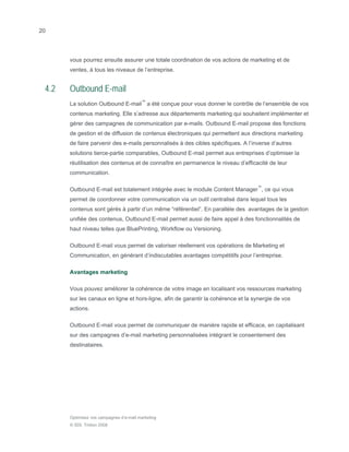 20




       vous pourrez ensuite assurer une totale coordination de vos actions de marketing et de
       ventes, à tous les niveaux de l’entreprise.


 4.2   Outbound E-mail
       La solution Outbound E-mail™ a été conçue pour vous donner le contrôle de l’ensemble de vos
       contenus marketing. Elle s’adresse aux départements marketing qui souhaitent implémenter et
       gérer des campagnes de communication par e-mails. Outbound E-mail propose des fonctions
       de gestion et de diffusion de contenus électroniques qui permettent aux directions marketing
       de faire parvenir des e-mails personnalisés à des cibles spécifiques. A l’inverse d’autres
       solutions tierce-partie comparables, Outbound E-mail permet aux entreprises d’optimiser la
       réutilisation des contenus et de connaître en permanence le niveau d’efficacité de leur
       communication.

       Outbound E-mail est totalement intégrée avec le module Content Manager™, ce qui vous
       permet de coordonner votre communication via un outil centralisé dans lequel tous les
       contenus sont gérés à partir d’un même “référentiel”. En parallèle des avantages de la gestion
       unifiée des contenus, Outbound E-mail permet aussi de faire appel à des fonctionnalités de
       haut niveau telles que BluePrinting, Workflow ou Versioning.

       Outbound E-mail vous permet de valoriser réellement vos opérations de Marketing et
       Communication, en générant d’indiscutables avantages compétitifs pour l’entreprise.

       Avantages marketing

       Vous pouvez améliorer la cohérence de votre image en localisant vos ressources marketing
       sur les canaux en ligne et hors-ligne, afin de garantir la cohérence et la synergie de vos
       actions.

       Outbound E-mail vous permet de communiquer de manière rapide et efficace, en capitalisant
       sur des campagnes d’e-mail marketing personnalisées intégrant le consentement des
       destinataires.




       Optimisez vos campagnes d’e-mail marketing
       © SDL Tridion 2008
 