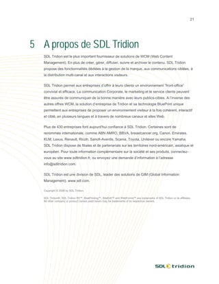 21




5 A propos de SDL Tridion
   SDL Tridion est le plus important fournisseur de solutions de WCM (Web Content
   Management). En plus de créer, gérer, diffuser, suivre et archiver le contenu, SDL Tridion
   propose des fonctionnalités dédiées à la gestion de la marque, aux communications ciblées, à
   la distribution multi-canal et aux interactions visiteurs.

   SDL Tridion permet aux entreprises d’offrir à leurs clients un environnement “front-office”
   convivial et efficace. La communication Corporate, le marketing et le service clients peuvent
   être assurés de communiquer de la bonne manière avec leurs publics-cibles. A l’inverse des
   autres offres WCM, la solution d’entreprise de Tridion et sa technologie BluePrint unique
   permettent aux entreprises de proposer un environnement visiteur à la fois cohérent, interactif
   et ciblé, en plusieurs langues et à travers de nombreux canaux et sites Web.

   Plus de 430 entreprises font aujourd’hui confiance à SDL Tridion. Certaines sont de
   renommée internationale, comme ABN AMRO, BBVA, breastcancer.org, Canon, Emirates,
   KLM, Lexus, Renault, Ricoh, Sanofi-Aventis, Scania, Toyota, Unilever ou encore Yamaha.
   SDL Tridion dispose de filiales et de partenariats sur les territoires nord-américain, asiatique et
   européen. Pour toute information complémentaire sur la société et ses produits, connectez-
   vous au site www.sdltridion.fr, ou envoyez une demande d’information à l’adresse
   info@sdltridion.com.

   SDL Tridion est une division de SDL, leader des solutions de GIM (Global Information
   Management). www.sdl.com.

   Copyright © 2008 by SDL Tridion.

   SDL Tridion®, SDL Tridion R5™, BluePrinting™, SiteEdit™ and WebForms™ are trademarks of SDL Tridion or its affiliates.
   All other company or product names used herein may be trademarks of its respective owners.
 