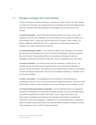 2




    1.1   Principaux avantages de l’e-mail marketing
          L’e-mail marketing est d’abord économique : comparé aux autres vecteurs, son coût rapporté
          au contact est le plus bas. Cet avantage permet aux entreprises d’investir davantage dans les
          outils de conception et de personnalisation des messages, ainsi que dans le suivi des
          résultats.

          L’e-mail est populaire – Plus de 90% des internautes utilisent les e-mails, ce qui en fait
          l’application Internet la plus employée. Les consommateurs sont en général favorables à l’e-
          mail marketing “opt-in”, puisqu’ils ont fait une démarche d’inscription. Dans la réalité, une
          agence anglaise de marketing direct, IPT, a établi que les consommateurs étaient plus
          réceptifs à un e-mail commercial qu’à un spot TV.

          L’e-mail marketing est rapide – Il vous permet de déployer des campagnes et de recevoir
          des réponses dans des délais très courts. De nombreux destinataires répondent en général
          dans les 24 heures. Cette rapidité permet aux responsables marketing de créer des
          campagnes successives qui tiennent compte des mesures enregistrées au fur et à mesure.

          L’e-mail est interactif – Les clients e-mails sont tout simplement “à portée de clic”. Les
          professionnels du marketing peuvent aisément savoir qui est intéressé par telle offre et
          proposer d’autres informations. Des outils tels que les questionnaires en ligne ou les enquêtes
          procurent davantage d’interactivité, donnant aux responsables marketing un “feedback” direct
          des clients et prospects.

          L’e-mail, c’est simple – Les campagnes d’e-mail marketing ne nécessitent pas de
          compétences “pointues”. Des non-techniciens peuvent rédiger des contenus, créer des e-mails
          personnalisés, choisir une liste de diffusion et suivre les résultats de leurs campagnes e-mail.

          L’e-mail peut être personnalisé et segmenté – L’e-mail marketing permet aux entreprises
          d’exploiter les informations de leurs bases de données internes, comme par exemple celle de
          leur système de gestion de la relation client (GRC). Avec ce type d’informations, les
          responsables marketing peuvent élaborer des messages personnalisés qui augmentent
          directement l’impact des campagnes. L’intégration de l’e-mail marketing avec un système de
          gestion de contenus permet par ailleurs aux professionnels du marketing d’adapter le contenu
          d’une campagne e-mail au profil de chaque destinataire.




          Optimisez vos campagnes d’e-mail marketing
          © SDL Tridion 2008
 