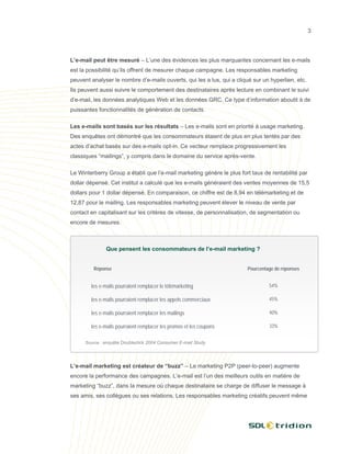 3




L’e-mail peut être mesuré – L’une des évidences les plus marquantes concernant les e-mails
est la possibilité qu’ils offrent de mesurer chaque campagne. Les responsables marketing
peuvent analyser le nombre d’e-mails ouverts, qui les a lus, qui a cliqué sur un hyperlien, etc.
Ils peuvent aussi suivre le comportement des destinataires après lecture en combinant le suivi
d’e-mail, les données analytiques Web et les données GRC. Ce type d’information aboutit à de
puissantes fonctionnalités de génération de contacts.

Les e-mails sont basés sur les résultats – Les e-mails sont en priorité à usage marketing.
Des enquêtes ont démontré que les consommateurs étaient de plus en plus tentés par des
actes d’achat basés sur des e-mails opt-in. Ce vecteur remplace progressivement les
classiques “mailings”, y compris dans le domaine du service après-vente.

Le Winterberry Group a établi que l’e-mail marketing génère le plus fort taux de rentabilité par
dollar dépensé. Cet institut a calculé que les e-mails généraient des ventes moyennes de 15,5
dollars pour 1 dollar dépensé. En comparaison, ce chiffre est de 8,94 en télémarketing et de
12,87 pour le mailing. Les responsables marketing peuvent élever le niveau de vente par
contact en capitalisant sur les critères de vitesse, de personnalisation, de segmentation ou
encore de mesures.



               Que pensent les consommateurs de l’e-mail marketing ?


         Réponse                                                        Pourcentage de réponses


        les e-mails pourraient remplacer le télémarketing                        54%

        les e-mails pourraient remplacer les appels commerciaux                  45%

        les e-mails pourraient remplacer les mailings                            40%

        les e-mails pourraient remplacer les promos et les coupons               33%


      Source : enquête Doubleclick 2004 Consumer E-mail Study




L’e-mail marketing est créateur de “buzz” – Le marketing P2P (peer-to-peer) augmente
encore la performance des campagnes. L’e-mail est l’un des meilleurs outils en matière de
marketing “buzz”, dans la mesure où chaque destinataire se charge de diffuser le message à
ses amis, ses collègues ou ses relations. Les responsables marketing créatifs peuvent même
 
