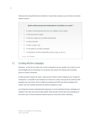 4




          influencer les comportements de transfert en incluant des concepts qui vont dans le sens des
          réseaux sociaux.



                           Quels motifs poussent les destinataires à transférer un e-mail ?


                   1    le contenu est intéressant pour leurs amis, leurs collègues ou leurs relations

                   2    l’e-mail est amusant et original

                   3    l’e-mail est en rapport avec la situation professionnelle

                   4    l’e-mail est informatif

                   5    l’e-mail a un aspect “cool”

                   6    l’e-mail exploite les nouvelles technologies

                   7    l’e-mail propose une offre promotionnelle (concours, tirage au sort, etc.)

                 Source : IMT Stratégies




    1.2   Creating effective campaigns
          Paradoxe : du fait de leur faible coût, de leur simplicité et de leur rapidité, les e-mails ne sont
          pas privilégiés par les entreprises. En revanche, des actions d’e-mailing mal structurées
          peuvent s’avérer onéreuses.

          Si elles prennent l’aspect de spams, elles peuvent même s’avérer négatives pour l’image de
          l’entreprise. La notoriété d’une entreprise se mesure sur chacun des points de contact qu’elle
          possède avec ses clients. Quris a établi que pratiquement 50% des clients arrêtaient leur
          relation avec les sociétés proposant de piètres prestations e-mail.

          Les entreprises doivent impérativement approcher l’e-mail marketing de façon stratégique et
          intégrée à leur plan de communication global. Elles doivent investir dans des campagnes et
          des outils avec le même professionnalisme que pour toute autre action marketing.




          Optimisez vos campagnes d’e-mail marketing
          © SDL Tridion 2008
 