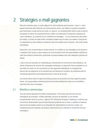 5




2 Stratégies e-mail gagnantes
      Dans de nombreux pays, le cadre légal de l’e-mail marketing recommande « l’opt-in », dans
      lequel l'internaute doit confirmer son consentement (sinon, par défaut, le système considère
      que l'internaute n'a pas donné son aval). Le “gourou” du marketing Seth Godin a été le premier
      à proposer la notion de consentement pour définir une alternative à l’approche classique du
      “push marketing”, qui entraîne l’envoi unilatéral de messages… et une submersion des boîtes
      aux lettres. La vision de Seth Godin consistait à établir avec le client une relation à long terme
      en capitalisant sur des relations volontaires avec les sociétés et les marques : elle s’est avérée
      prophétique.

      Aujourd’hui, les consommateurs veulent exercer un contrôle sur les messages qu’ils reçoivent.
      L’explosion des canaux et des vecteurs de communication force les responsables marketing à
      créer des relations interactives, pertinentes et personnalisées avec des catégories précises de
      clients.

      L’opt-in est une traduction du marketing par consentement en termes d’e-mail marketing : les
      clients choisissent de recevoir des messages marketing en s’abonnant à des newsletters ou à
      des listes d’e-mails. En se concentrant sur des segments spécifiques, en analysant les
      besoins de ces segments, et en transformant ces besoins en contacts, les professionnels du
      marketing augmentent automatiquement leurs chances de succès.

      Les clients entrent dans ce type de processus parce qu’ils pensent qu’il leur apporte quelque
      chose : les responsables marketing doivent donc être parfaitement clairs sur les bénéfices
      proposés dans leurs messages.


2.1   Bénéfices commerciaux
      Tous les clients apprécient les offres intéressantes. Il n’est donc pas étonnant que les
      campagnes de promotion, d’offres spéciales, de bons de réduction ou de remises
      exceptionnelles aient du succès. L’agence IPT (Interactive Prospect Targeting) a confirmé que
      les remises déclenchaient souvent des réactions positives aux e-mails. Le tableau ci-dessous
      résume les principales raisons pour lesquelles les destinataires ouvrent les e-mails. Les
      entreprises peuvent exploiter ces facteurs déclenchant pour optimiser le rendement de leurs
      campagnes.
 
