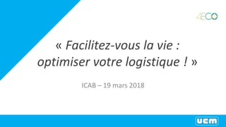 « Facilitez-vous la vie :
optimiser votre logistique ! »
ICAB – 19 mars 2018
 