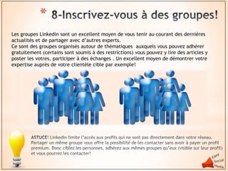 *
Les groupes Linkedin sont un excellent moyen de vous tenir au courant des dernières
actualités et de partager avec d’autres experts.
Ce sont des groupes organisés autour de thématiques auxquels vous pouvez adhérer
gratuitement (certains sont soumis à des restrictions) vous pouvez y lire des articles y
poster les votres, participer à des échanges . Un excellent moyen de démontrer votre
expertise auprès de votre clientèle cible par exemple!
 