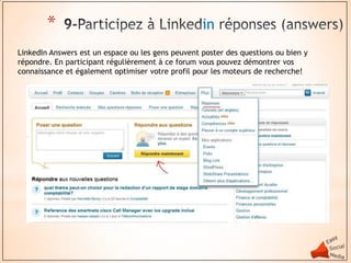 *                                          in
LinkedIn Answers est un espace ou les gens peuvent poster des questions ou bien y
répondre. En participant régulièrement à ce forum vous pouvez démontrer vos
connaissance et également optimiser votre profil pour les moteurs de recherche!
 