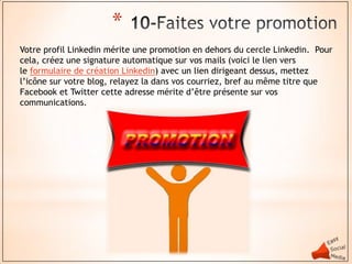 *
Votre profil Linkedin mérite une promotion en dehors du cercle Linkedin. Pour
cela, créez une signature automatique sur vos mails (voici le lien vers
le formulaire de création Linkedin) avec un lien dirigeant dessus, mettez
l’icône sur votre blog, relayez la dans vos courriez, bref au même titre que
Facebook et Twitter cette adresse mérite d’être présente sur vos
communications.
 