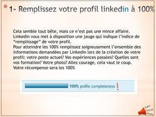*                                                          in

    Cela semble tout bête, mais ce n’est pas une mince affaire.
    Linkedin vous met à disposition une jauge qui indique l’indice de
    “remplissage” de votre profil.
    Pour atteindre les 100% remplissez soigneusement l’ensemble des
    informations demandées par Linkedin lors de la création de votre
    profil: votre poste actuel? Vos expériences passées? Quelles sont
    vos formation? Votre photo? Allez courage, cela vaut le coup.
    Votre récompense sera les 100%
 