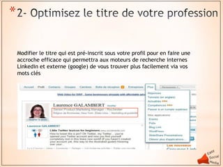 *

    Modifier le titre qui est pré-inscrit sous votre profil pour en faire une
    accroche efficace qui permettra aux moteurs de recherche internes
    Linkedin et externe (google) de vous trouver plus facilement via vos
    mots clés
 