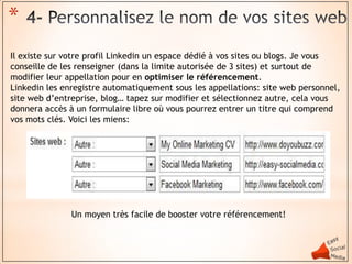 *
Il existe sur votre profil Linkedin un espace dédié à vos sites ou blogs. Je vous
conseille de les renseigner (dans la limite autorisée de 3 sites) et surtout de
modifier leur appellation pour en optimiser le référencement.
Linkedin les enregistre automatiquement sous les appellations: site web personnel,
site web d’entreprise, blog… tapez sur modifier et sélectionnez autre, cela vous
donnera accès à un formulaire libre où vous pourrez entrer un titre qui comprend
vos mots clés. Voici les miens:




               Un moyen très facile de booster votre référencement!
 