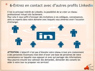 *                                                                                    in
C’est le principal intérêt de Linkedin, la possibilité de se créer un réseau
professionnel virtuel très facilement.
Pour cela il vous suffit d’envoyer des invitations à vos collègues, connaissances,
amis ou experts dans votre domaine avec lesquels vous aimeriez avoir l’occasion
d’échanger.




ATTENTION: L’objectif n’est pas d’étendre votre réseau à tout prix (notamment
à des personnes inconnues) mais bien d’avoir une base de personnes de votre
connaissance sur laquelle vous appuyer et avec qui partager des informations.
Vous pourrez ensuite leur adresser des demandes, demander des conseils les
aider à votre tour ou proposer vos services!
 