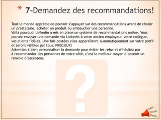 *
Tout le monde apprécie de pouvoir s’appuyer sur des recommandations avant de choisir
un prestataire, acheter un produit ou embaucher une personne.
Voilà pourquoi Linkedin a mis en place un système de recommandations online. Vous
pouvez envoyer une demande via Linkedin à votre ancien employeur, votre collègue,
vos clients fidèles. Une fois postées elles apparaîtront automatiquement sur votre profil
et seront visibles par tous. PRECIEUX!
Attention à bien personnaliser la demande pour éviter les refus et n’hésitez pas
à recommander des personnes de votre côté, c’est le meilleur moyen d’obtenir un
renvoie d’ascenseur.
 