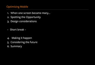 Optimising Mobile
1.  When one screen became many…
2.  Spotting the Opportunity
3.  Design considerations
-  Short break –
4.  Making it happen
5.  Considering the future
6.  Summary
 