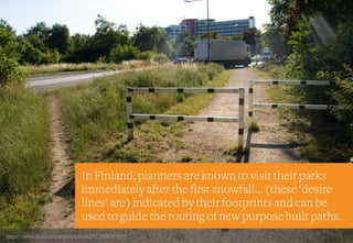 In Finland, planners are known to visit their parks
immediately after the first snowfall… (these ‘desire
lines’ are) indicated by their footprints and can be
used to guide the routing of new purpose built paths.
https://www.flickr.com/photos/ptenec242/5988307675
 