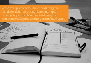 Whatever approach you are considering you
should work initially using sketching, rapid
prototyping methods and try to identify the
minimum viable product that you can build upon.
 