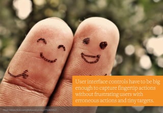 Design Considerations – Hit Areas
https://www.flickr.com/photos/arjunvkp/7732829512
User interface controls have to be big
enough to capture fingertip actions
without frustrating users with
erroneous actions and tiny targets.
 