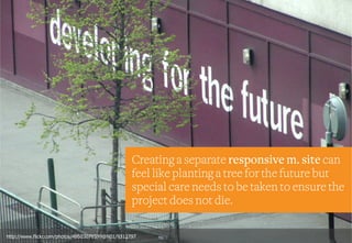 Creating a separate responsive m. site can
feel like planting a tree for the future but
special care needs to be taken to ensure the
project does not die.
http://www.flickr.com/photos/49503078599@N01/9312797
 