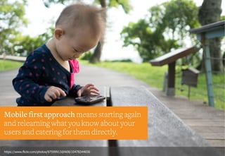 Mobile first approach means starting again
and relearning what you know about your
users and catering for them directly.
https://www.flickr.com/photos/97599913@N08/10478344656
 