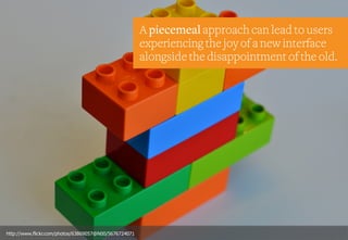 A piecemeal approach can lead to users
experiencing the joy of a new interface
alongside the disappointment of the old.
http://www.flickr.com/photos/63869057@N00/5676724071
 