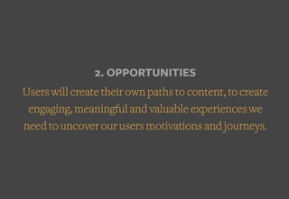 2. OPPORTUNITIES
Users will create their own paths to content, to create
engaging, meaningful and valuable experiences we
need to uncover our users motivations and journeys.
 