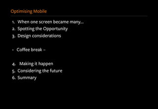 Optimising Mobile
1.  When one screen became many…
2.  Spotting the Opportunity
3.  Design considerations
-  Coﬀee break –
4.  Making it happen
5.  Considering the future
6.  Summary
 