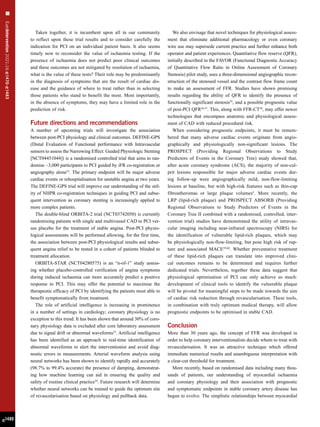 EuroIntervention
2021;16:
e
1470-
e
1483
e1480
Taken together, it is incumbent upon all in our community
to reflect upon these trial results and to consider carefully the
indication for PCI on an individual patient basis. It also seems
timely now to reconsider the value of ischaemia testing. If the
presence of ischaemia does not predict poor clinical outcomes
and these outcomes are not mitigated by resolution of ischaemia,
what is the value of these tests? Their role may be predominantly
in the diagnosis of symptoms that are the result of cardiac dis-
ease and the guidance of where to treat rather than in selecting
those patients who stand to benefit the most. Most importantly,
in the absence of symptoms, they may have a limited role in the
prediction of risk.
Future directions and recommendations
A number of upcoming trials will investigate the association
between post-PCI physiology and clinical outcomes. DEFINE-GPS
(Distal Evaluation of Functional performance with Intravascular
sensors to assess the Narrowing Effect: Guided Physiologic Stenting
[NCT04451044]) is a randomised controlled trial that aims to ran-
domise ~3,000 participants to PCI guided by iFR co-registration or
angiography alone52
. The primary endpoint will be major adverse
cardiac events or rehospitalisation for unstable angina at two years.
The DEFINE-GPS trial will improve our understanding of the util-
ity of NHPR co-registration techniques in guiding PCI and subse-
quent intervention as coronary stenting is increasingly applied to
more complex patients.
The double-blind ORBITA-2 trial (NCT03742050) is currently
randomising patients with single and multivessel CAD to PCI ver-
sus placebo for the treatment of stable angina. Post-PCI physio-
logical assessments will be performed allowing, for the first time,
the association between post-PCI physiological results and subse-
quent angina relief to be tested in a cohort of patients blinded to
treatment allocation.
ORBITA-STAR (NCT04280575) is an “n-of-1” study assess-
ing whether placebo-controlled verification of angina symptoms
during induced ischaemia can more accurately predict a positive
response to PCI. This may offer the potential to maximise the
therapeutic efficacy of PCI by identifying the patients most able to
benefit symptomatically from treatment.
The role of artificial intelligence is increasing in prominence
in a number of settings in cardiology; coronary physiology is no
exception to this trend. It has been shown that around 30% of coro-
nary physiology data is excluded after core laboratory assessment
due to signal drift or abnormal waveforms53
. Artificial intelligence
has been identified as an approach to real-time identification of
abnormal waveforms to alert the interventionist and avoid diag-
nostic errors in measurements. Arterial waveform analysis using
neural networks has been shown to identify rapidly and accurately
(98.7% to 99.4% accurate) the presence of damping, demonstrat-
ing how machine learning can aid in ensuring the quality and
safety of routine clinical practice54
. Future research will determine
whether neural networks can be trained to guide the optimum site
of revascularisation based on physiology and pullback data.
We also envisage that novel techniques for physiological assess-
ment that eliminate additional pharmacology or even coronary
wire use may supersede current practice and further enhance both
operator and patient experiences. Quantitative flow reserve (QFR),
initially described in the FAVOR (Functional Diagnostic Accuracy
of Quantitative Flow Ratio in Online Assessment of Coronary
Stenosis) pilot study, uses a three-dimensional angiographic recon-
struction of the stenosed vessel and the contrast flow frame count
to make an assessment of FFR. Studies have shown promising
results regarding the ability of QFR to identify the presence of
functionally significant stenosis55
, and a possible prognostic value
of post-PCI QFR56,57
. This, along with FFR-CT58
, may offer newer
technologies that encompass anatomic and physiological assess-
ment of CAD with reduced procedural risk.
When considering prognostic endpoints, it must be remem-
bered that many adverse cardiac events originate from angio-
graphically and physiologically non-significant lesions. The
PROSPECT (Providing Regional Observations to Study
Predictors of Events in the Coronary Tree) study showed that,
after acute coronary syndrome (ACS), the majority of non-cul-
prit lesions responsible for major adverse cardiac events dur-
ing follow-up were angiographically mild, non-flow-limiting
lesions at baseline, but with high-risk features such as thin-cap
fibroatheromas or large plaque volumes4
. More recently, the
LRP (lipid-rich plaque) and PROSPECT ABSORB (Providing
Regional Observations to Study Predictors of Events in the
Coronary Tree II combined with a randomised, controlled, inter-
vention trial) studies have demonstrated the utility of intravas-
cular imaging including near-infrared spectroscopy (NIRS) for
the identification of vulnerable lipid-rich plaques, which may
be physiologically non-flow-limiting, but pose high risk of rup-
ture and associated MACE59,60
. Whether preventative treatment
of these lipid-rich plaques can translate into improved clini-
cal outcomes remains to be determined and requires further
dedicated trials. Nevertheless, together these data suggest that
physiological optimisation of PCI can only achieve so much:
development of clinical tools to identify the vulnerable plaque
will be pivotal for meaningful steps to be made towards the aim
of cardiac risk reduction through revascularisation. These tools,
in combination with truly optimum medical therapy, will allow
prognostic endpoints to be optimised in stable CAD.
Conclusion
More than 30 years ago, the concept of FFR was developed in
order to help coronary interventionalists decide whom to treat with
revascularisation. It was an attractive technique which offered
immediate numerical results and unambiguous interpretation with
a clear-cut threshold for treatment.
More recently, based on randomised data including many thou-
sands of patients, our understanding of myocardial ischaemia
and coronary physiology and their association with prognostic
and symptomatic endpoints in stable coronary artery disease has
begun to evolve. The simplistic relationships between myocardial
 