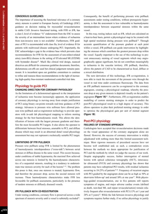 EuroIntervention
2021;16:
e
1470-
e
1483
e1474
CONSENSUS GUIDELINES
The importance of assessing the functional relevance of a coronary
artery stenosis is central to European Society of Cardiology (ESC)
guidance on decision making for myocardial revascularisation
in stable CAD. Invasive functional testing, with FFR or iFR, has
a class I, level of evidence “A” endorsement from the ESC to assess
the severity of an intermediate lesion where evidence of ischaemia
from non-invasive tests is not available1
. Furthermore, FFR guid-
ance of PCI is recommended with class IIa, level of evidence B for
patients with multivessel disease undergoing PCI. Importantly, the
ESC acknowledges a gap in the evidence base which prevents clear
recommendations for FFR for the assessment of non-infarct-related
artery (non-IRA) disease in the setting of ST-elevated MI (STEMI)
with bystander disease30
. Much like clinical trial design, nuanced
directives are difficult for consensus guideline documents; therefore,
dichotomous cut-offs are used but clinical judgement remains para-
mount. It is incumbent upon our guideline committees to continue
to refine and reassess these recommendations in the light of increas-
ing high-quality bias-resistant randomised controlled trial data.
Physiology to guide PCI
CHANGING DIRECTION FOR CORONARY PHYSIOLOGY
As the limitations of a dichotomised approach to the interpretation
of ischaemia tests become increasingly apparent, the application
of coronary physiology is moving away from simple justification
of PCI using binary cut-points towards real-time guidance of PCI
strategy. Advances in pressure wire software have allowed pres-
sure wire pullback and co-registration technology to provide oper-
ators with in-cath lab physiological mapping to inform stenting
strategy for the best haemodynamic result. This allows the iden-
tification of lesions with the largest pressure gradients and there-
fore the most favourable PCI targets. It also allows the operator to
differentiate between focal stenoses, amenable to PCI, and diffuse
disease which may result in an abnormal distal vessel physiology
assessment but may not represent a technically suitable PCI target.
LIMITATIONS OF FFR PULLBACK
Pressure wire pullback using FFR is limited by the phenomenon
of haemodynamic interdependence (“cross-talk”) between serial
stenoses or diffuse disease in the same vessel. This occurs because,
under conditions of stable hyperaemia, the maximal flow achieved
across one stenosis is limited by the haemodynamic characteris-
tics of a sequential stenosis, resulting in a tendency to underesti-
mate true stenosis severity for each of the lesions31,32
. The problem
this poses is that, once one stenosis is treated, hyperaemic flow,
and therefore the pressure drop, across the second stenosis will
increase. These haemodynamic characteristics make FFR less
favourable for pullback assessments, particularly in the presence
of tandem stenoses or diffusely diseased vessels.
iFR PULLBACK WITH CO-REGISTRATION
Under resting conditions, coronary flow is preserved across a wide
spectrum of stenosis severity until a vessel is subtotally occluded33
.
Consequently, the benefit of performing pressure wire pullback
assessments under resting conditions, without prerequisite hyper-
aemia, is that the assessment is less vulnerable to haemodynamic
interdependence between sequential stenoses within the same
vessel.
In this way, resting indices such as iFR, which are calculated on
a beat-to-beat basis, permit a physiological map to be created with
high spatial resolution during pressure wire pullback34
. Through
accurate quantification of the pressure gradient at each point
within a vessel, iFR pullback can guide intervention by highlight-
ing the stenoses which contribute the greatest pressure drop within
the vessel. Equally important is the use of this technology to pre-
vent unnecessary stenting of vessel segments which may angio-
graphically appear significant, but do not contribute meaningfully
to ischaemia in the vascular territory. iFR pullback, therefore,
allows the pattern of CAD to be characterised as focal, diffuse or
a mixed distribution.
The next derivation of this technology, iFR co-registration, is
now able to track the movement of the pressure wire through the
vessel in real time under continuous fluoroscopy. The data from
an iFR pullback manoeuvre can be co-registered to the coronary
angiogram, creating a physiological roadmap, whereby the pres-
sure drop at any given stenosis is depicted visually on the patient’s
angiogram (Figure 1A)32
. Furthermore, iFR co-registration enables
modelling of custom stenting strategies in order to predict the
post-PCI physiological result to a high degree of accuracy. This
allows operators to plan their preferred stenting strategy in order
to optimise the physiological gain per unit of stented segment
(Figure 1B).
Post-PCI physiology
FAILURES OF STANDARD APPROACH
Cardiologists have accepted that revascularisation decisions made
on the visual appearance of the coronary angiogram alone are
flawed. However, the success of coronary intervention is widely
adjudicated with nothing more than this limited assessment tech-
nique. More rigorous measures of procedural success have not
become well established and, as such, a contradiction exists
between the methods we deem appropriate for justification of
PCI and the methods by which we judge the success of our work.
Despite angiographic success, further interrogation of stented
lesions with optical coherence tomography (OCT), intravascu-
lar ultrasound (IVUS) and coronary physiology has shown that
patients may have suboptimal PCI results, with residual ischaemia
occurring in 18-25% of patients35,36
. Frequency of recurrent angina
with PCI guided by the angiogram alone can be as high as 50% at
short-term follow-up3
and around 30% at one year37
. With physio-
logy-guided revascularisation, one in five patients still reports
symptoms of angina, and major adverse cardiac events (defined
as death, non-fatal MI, and repeat revascularisation) remain rela-
tively frequent after revascularisation with PCI (13% at 1 year and
28% at 5 years)12
. While the link between invasive physiology and
symptoms requires further study, if we utilise physiology to justify
 
