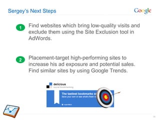 Sergey’s Next Steps Find websites which bring low-quality visits and exclude them using the Site Exclusion tool in AdWords. Placement-target high-performing sites to increase his ad exposure and potential sales. Find similar sites by using Google Trends. 1 2 