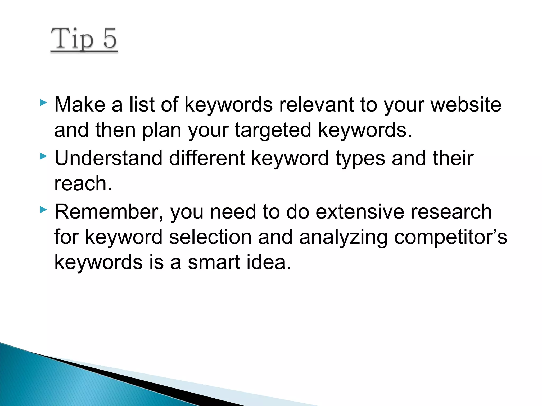  Make a list of keywords relevant to your website
and then plan your targeted keywords.
 Understand different keyword types and their
reach.
 Remember, you need to do extensive research
for keyword selection and analyzing competitor’s
keywords is a smart idea.
 
