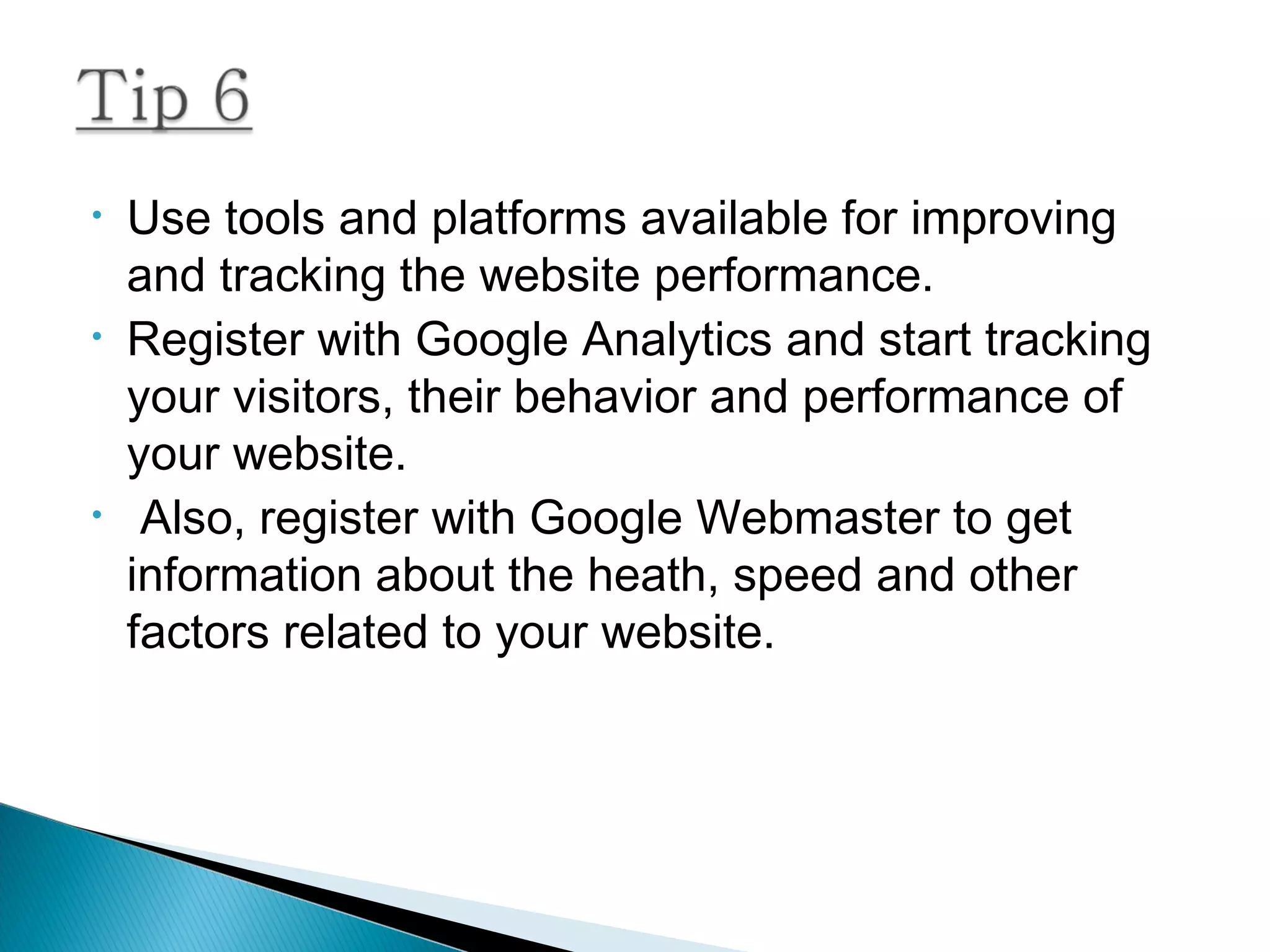 • Use tools and platforms available for improving
and tracking the website performance.
• Register with Google Analytics and start tracking
your visitors, their behavior and performance of
your website.
• Also, register with Google Webmaster to get
information about the heath, speed and other
factors related to your website.
 