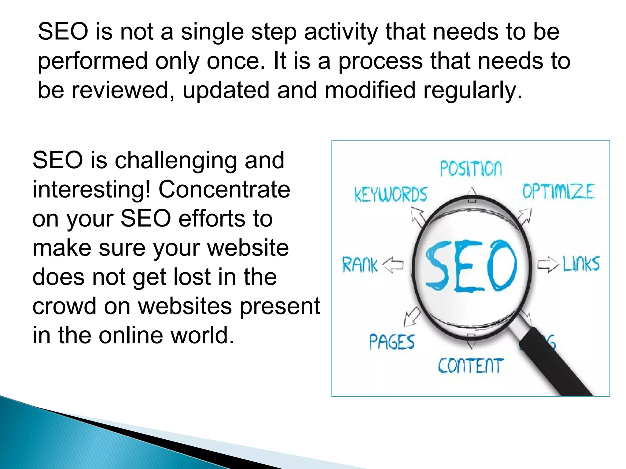 SEO is not a single step activity that needs to be
performed only once. It is a process that needs to
be reviewed, updated and modified regularly.
SEO is challenging and
interesting! Concentrate
on your SEO efforts to
make sure your website
does not get lost in the
crowd on websites present
in the online world.
 