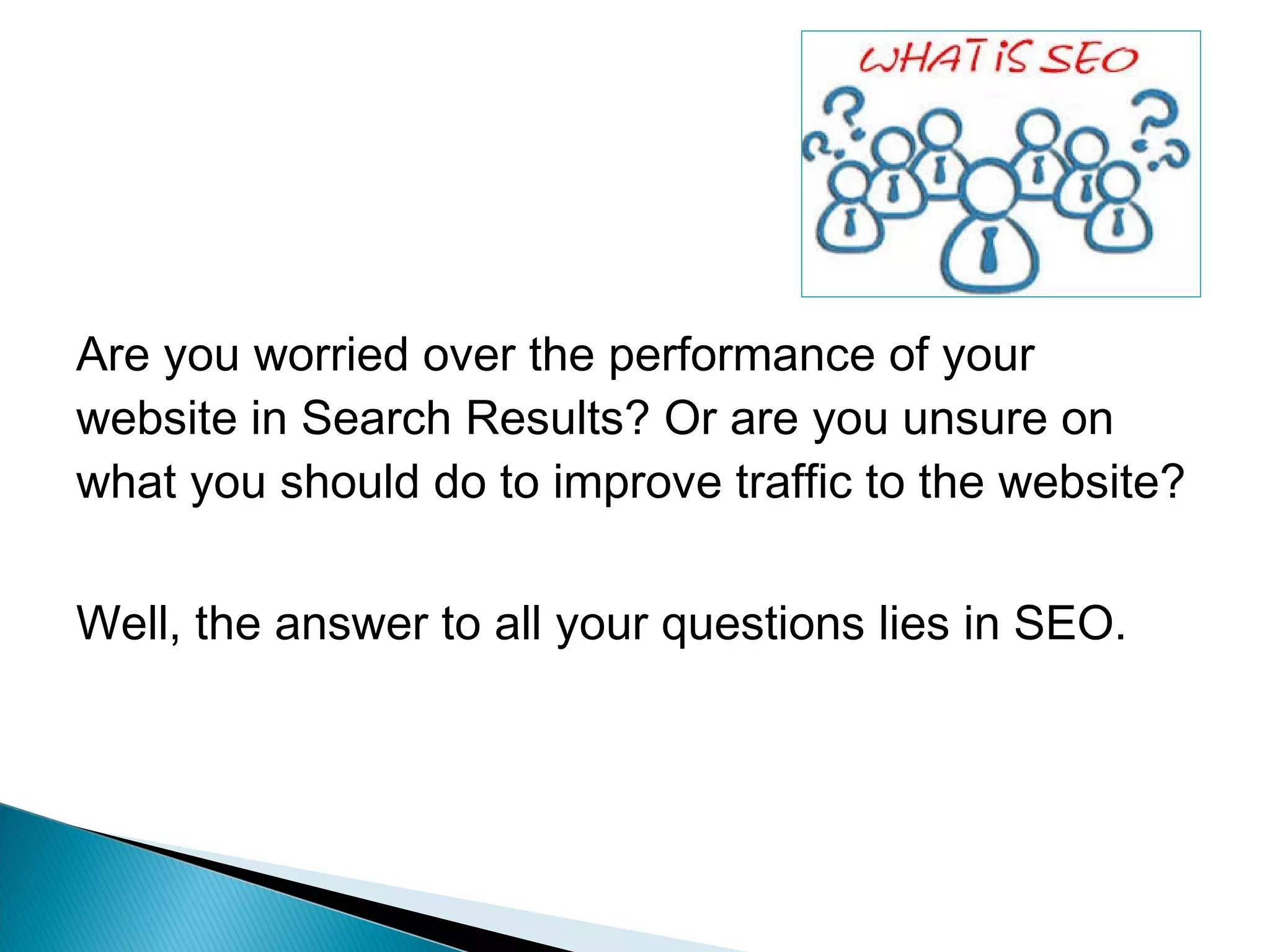 Are you worried over the performance of your
website in Search Results? Or are you unsure on
what you should do to improve traffic to the website?
Well, the answer to all your questions lies in SEO.
 