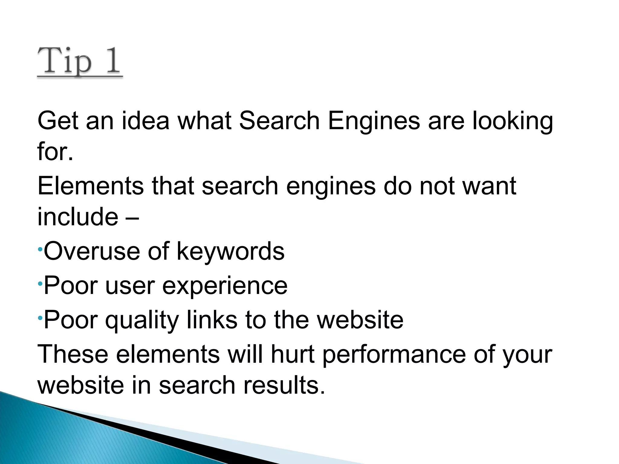 Get an idea what Search Engines are looking
for.
Elements that search engines do not want
include –
•Overuse of keywords
•Poor user experience
•Poor quality links to the website
These elements will hurt performance of your
website in search results.
 