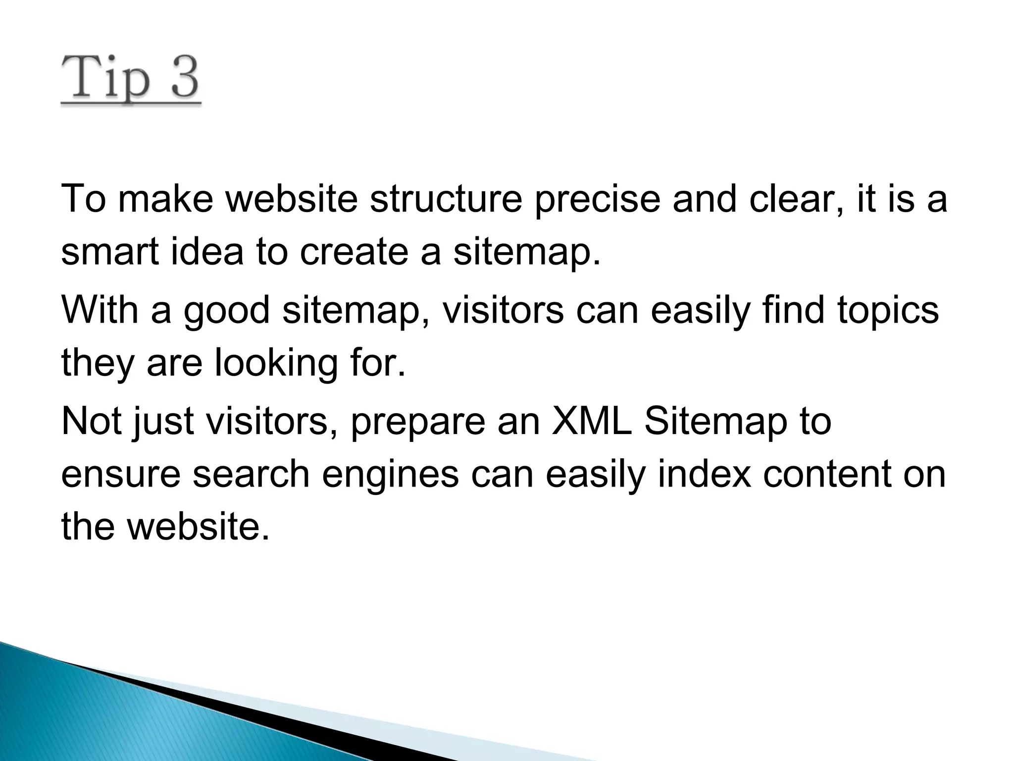 To make website structure precise and clear, it is a
smart idea to create a sitemap.
With a good sitemap, visitors can easily find topics
they are looking for.
Not just visitors, prepare an XML Sitemap to
ensure search engines can easily index content on
the website.
 