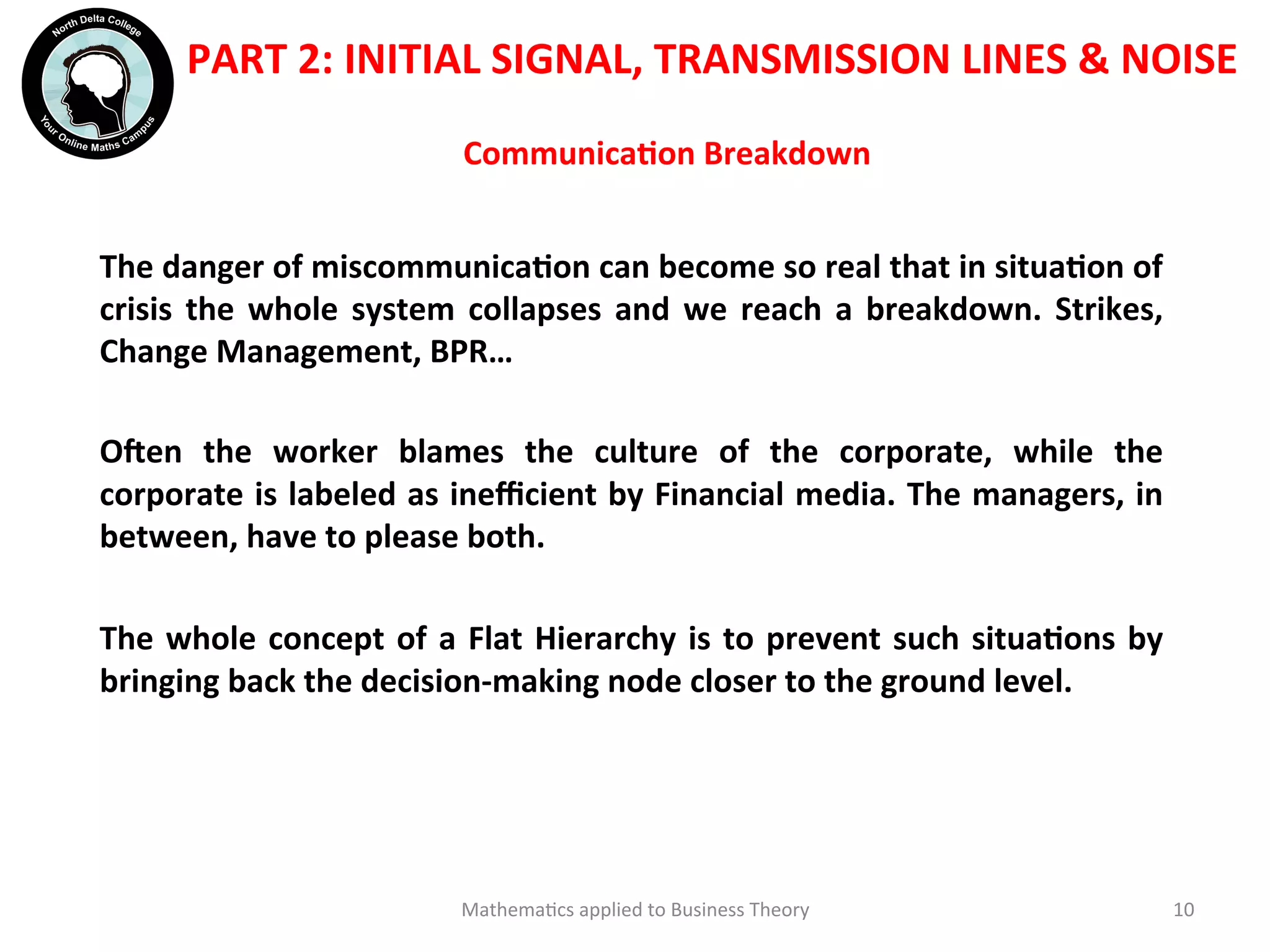 CommunicaOon	
  Breakdown	
  	
  
The	
  danger	
  of	
  miscommunicaOon	
  can	
  become	
  so	
  real	
  that	
  in	
  situaOon	
  of	
  
crisis	
  the	
  whole	
  system	
  collapses	
  and	
  we	
  reach	
  a	
  breakdown.	
  Strikes,	
  
Change	
  Management,	
  BPR…	
  
	
  
Oien	
   the	
   worker	
   blames	
   the	
   culture	
   of	
   the	
   corporate,	
   while	
   the	
  
corporate	
  is	
  labeled	
  as	
  ineﬃcient	
  by	
  Financial	
  media.	
  The	
  managers,	
  in	
  
between,	
  have	
  to	
  please	
  both.	
  
	
  
The	
  whole	
  concept	
  of	
  a	
  Flat	
  Hierarchy	
  is	
  to	
  prevent	
  such	
  situaOons	
  by	
  
bringing	
  back	
  the	
  decision-­‐making	
  node	
  closer	
  to	
  the	
  ground	
  level.	
  	
  
	
  	
  
	
  
Mathema'cs	
  applied	
  to	
  Business	
  Theory	
   10	
  
	
  	
  
PART	
  2:	
  INITIAL	
  SIGNAL,	
  TRANSMISSION	
  LINES	
  &	
  NOISE	
  
	
  
	
  
 