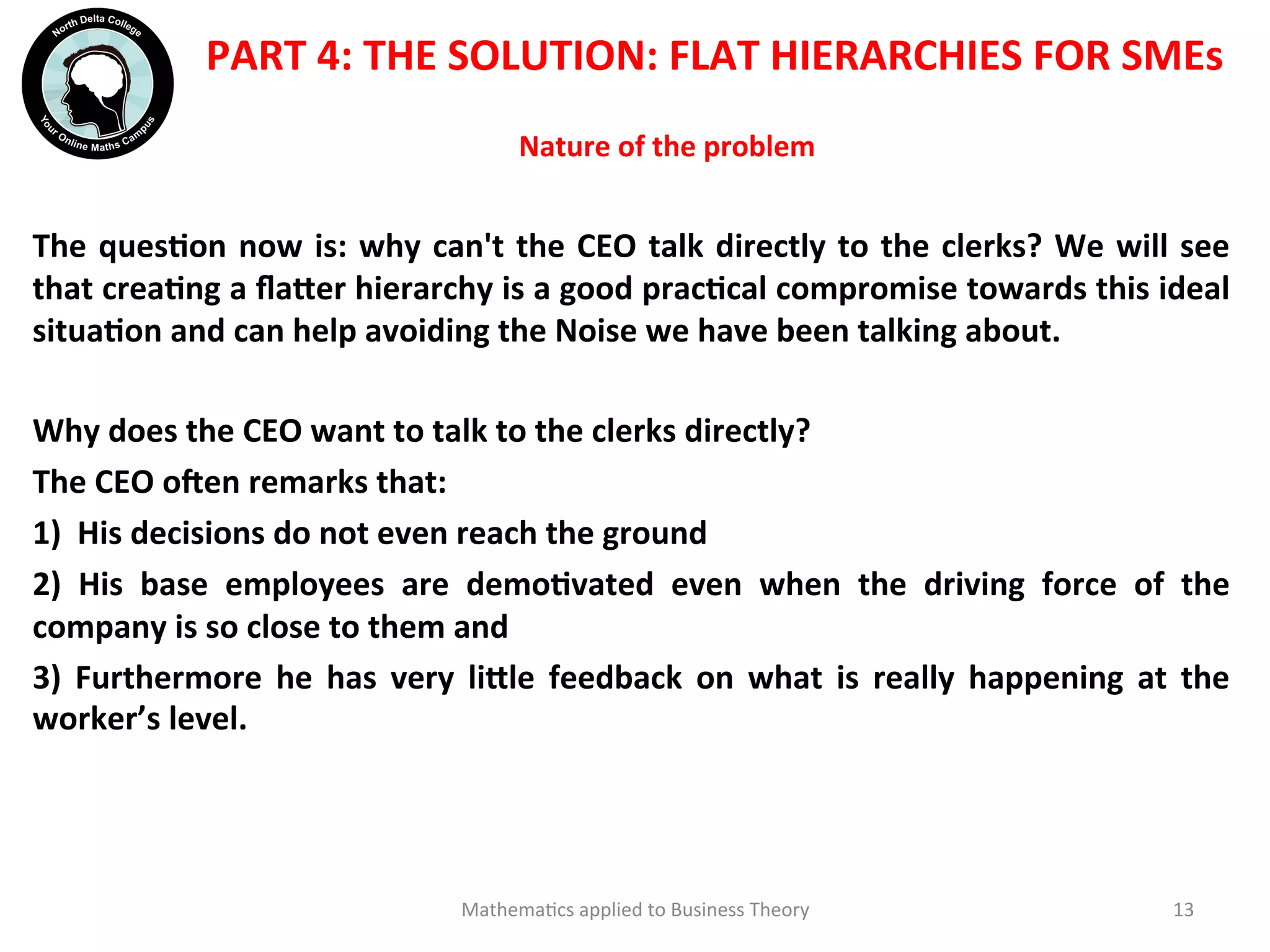 Nature	
  of	
  the	
  problem	
  	
  
The	
  quesOon	
  now	
  is:	
  why	
  can't	
  the	
  CEO	
  talk	
  directly	
  to	
  the	
  clerks?	
  We	
  will	
  see	
  
that	
  creaOng	
  a	
  ﬂa?er	
  hierarchy	
  is	
  a	
  good	
  pracOcal	
  compromise	
  towards	
  this	
  ideal	
  
situaOon	
  and	
  can	
  help	
  avoiding	
  the	
  Noise	
  we	
  have	
  been	
  talking	
  about.	
  
	
  
Why	
  does	
  the	
  CEO	
  want	
  to	
  talk	
  to	
  the	
  clerks	
  directly?	
  
The	
  CEO	
  oien	
  remarks	
  that:	
  
1)	
  	
  His	
  decisions	
  do	
  not	
  even	
  reach	
  the	
  ground	
  
2)	
   His	
   base	
   employees	
   are	
   demoOvated	
   even	
   when	
   the	
   driving	
   force	
   of	
   the	
  
company	
  is	
  so	
  close	
  to	
  them	
  and	
  	
  
3)	
   Furthermore	
   he	
   has	
   very	
   li?le	
   feedback	
   on	
   what	
   is	
   really	
   happening	
   at	
   the	
  
worker’s	
  level.	
  
	
  
Mathema'cs	
  applied	
  to	
  Business	
  Theory	
   13	
  
PART	
  4:	
  THE	
  SOLUTION:	
  FLAT	
  HIERARCHIES	
  FOR	
  SMEs	
  
 