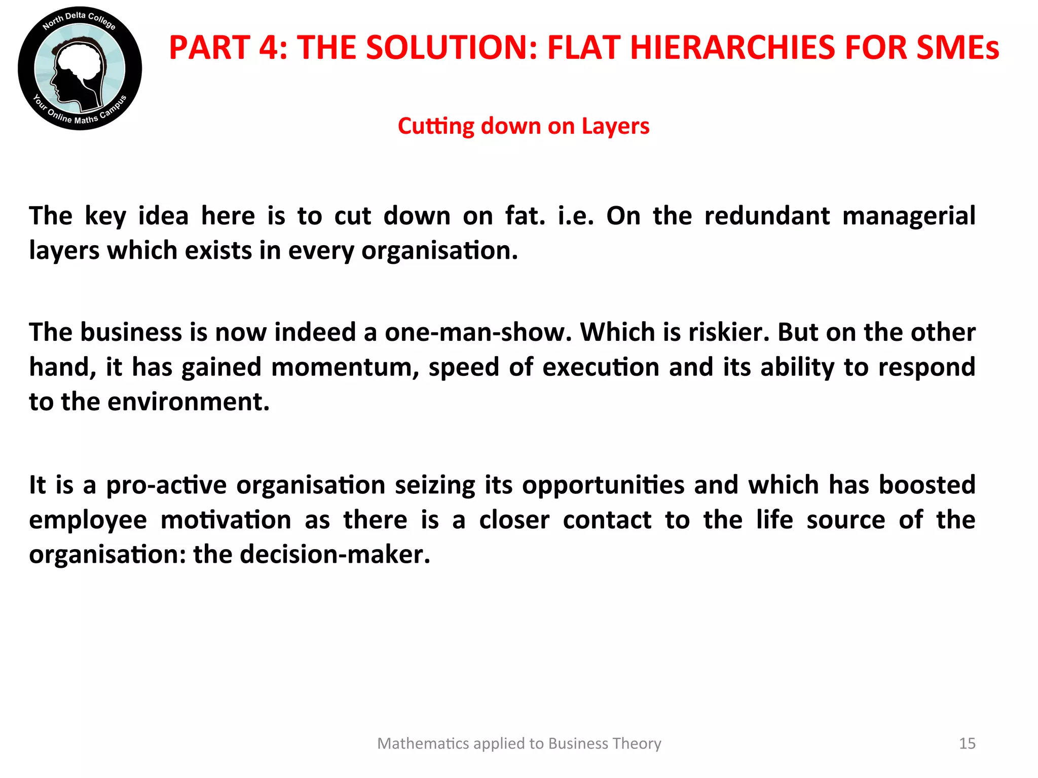 Cu`ng	
  down	
  on	
  Layers	
  	
  
The	
   key	
   idea	
   here	
   is	
   to	
   cut	
   down	
   on	
   fat.	
   i.e.	
   On	
   the	
   redundant	
   managerial	
  
layers	
  which	
  exists	
  in	
  every	
  organisaOon.	
  
	
  	
  
The	
  business	
  is	
  now	
  indeed	
  a	
  one-­‐man-­‐show.	
  Which	
  is	
  riskier.	
  But	
  on	
  the	
  other	
  
hand,	
  it	
  has	
  gained	
  momentum,	
  speed	
  of	
  execuOon	
  and	
  its	
  ability	
  to	
  respond	
  
to	
  the	
  environment.	
  
	
  	
  
It	
  is	
  a	
  pro-­‐acOve	
  organisaOon	
  seizing	
  its	
  opportuniOes	
  and	
  which	
  has	
  boosted	
  
employee	
   moOvaOon	
   as	
   there	
   is	
   a	
   closer	
   contact	
   to	
   the	
   life	
   source	
   of	
   the	
  
organisaOon:	
  the	
  decision-­‐maker.	
  
	
  	
  
Mathema'cs	
  applied	
  to	
  Business	
  Theory	
   15	
  
PART	
  4:	
  THE	
  SOLUTION:	
  FLAT	
  HIERARCHIES	
  FOR	
  SMEs	
  
 