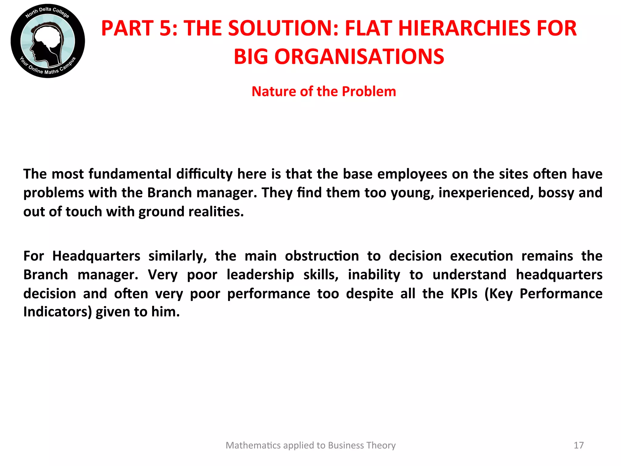 Nature	
  of	
  the	
  Problem	
  	
  
	
  	
  
	
  	
  
The	
  most	
  fundamental	
  diﬃculty	
  here	
  is	
  that	
  the	
  base	
  employees	
  on	
  the	
  sites	
  oien	
  have	
  
problems	
  with	
  the	
  Branch	
  manager.	
  They	
  ﬁnd	
  them	
  too	
  young,	
  inexperienced,	
  bossy	
  and	
  
out	
  of	
  touch	
  with	
  ground	
  realiOes.	
  
	
  
For	
   Headquarters	
   similarly,	
   the	
   main	
   obstrucOon	
   to	
   decision	
   execuOon	
   remains	
   the	
  
Branch	
   manager.	
   Very	
   poor	
   leadership	
   skills,	
   inability	
   to	
   understand	
   headquarters	
  
decision	
   and	
   oien	
   very	
   poor	
   performance	
   too	
   despite	
   all	
   the	
   KPIs	
   (Key	
   Performance	
  
Indicators)	
  given	
  to	
  him.	
  	
  	
  	
  
Mathema'cs	
  applied	
  to	
  Business	
  Theory	
   17	
  
PART	
  5:	
  THE	
  SOLUTION:	
  FLAT	
  HIERARCHIES	
  FOR	
  
BIG	
  ORGANISATIONS	
  
 