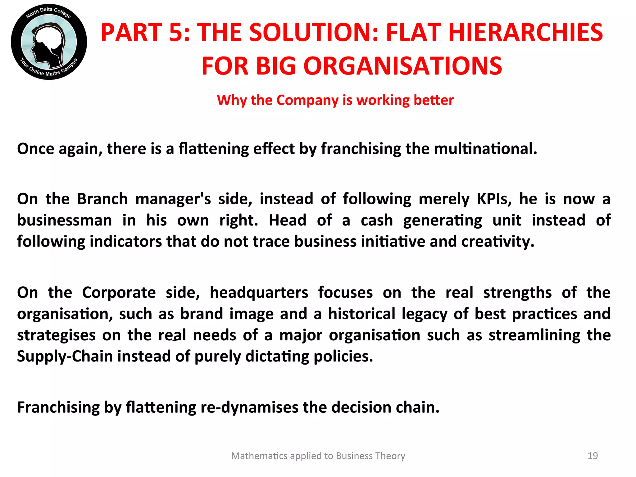 Why	
  the	
  Company	
  is	
  working	
  be?er	
  	
  
Once	
  again,	
  there	
  is	
  a	
  ﬂa?ening	
  eﬀect	
  by	
  franchising	
  the	
  mulOnaOonal.	
  
	
  	
  
On	
   the	
   Branch	
   manager's	
   side,	
   instead	
   of	
   following	
   merely	
   KPIs,	
   he	
   is	
   now	
   a	
  
businessman	
   in	
   his	
   own	
   right.	
   Head	
   of	
   a	
   cash	
   generaOng	
   unit	
   instead	
   of	
  
following	
  indicators	
  that	
  do	
  not	
  trace	
  business	
  iniOaOve	
  and	
  creaOvity.	
  
	
  	
  
On	
   the	
   Corporate	
   side,	
   headquarters	
   focuses	
   on	
   the	
   real	
   strengths	
   of	
   the	
  
organisaOon,	
  such	
  as	
  brand	
  image	
  and	
  a	
  historical	
  legacy	
  of	
  best	
  pracOces	
  and	
  
strategises	
  on	
  the	
  real	
  needs	
  of	
  a	
  major	
  organisaOon	
  such	
  as	
  streamlining	
  the	
  
Supply-­‐Chain	
  instead	
  of	
  purely	
  dictaOng	
  policies.	
  
	
  	
  
Franchising	
  by	
  ﬂa?ening	
  re-­‐dynamises	
  the	
  decision	
  chain.	
  
	
  	
  
	
   Mathema'cs	
  applied	
  to	
  Business	
  Theory	
   19	
  
-­‐	
  
PART	
  5:	
  THE	
  SOLUTION:	
  FLAT	
  HIERARCHIES	
  
FOR	
  BIG	
  ORGANISATIONS	
  
 