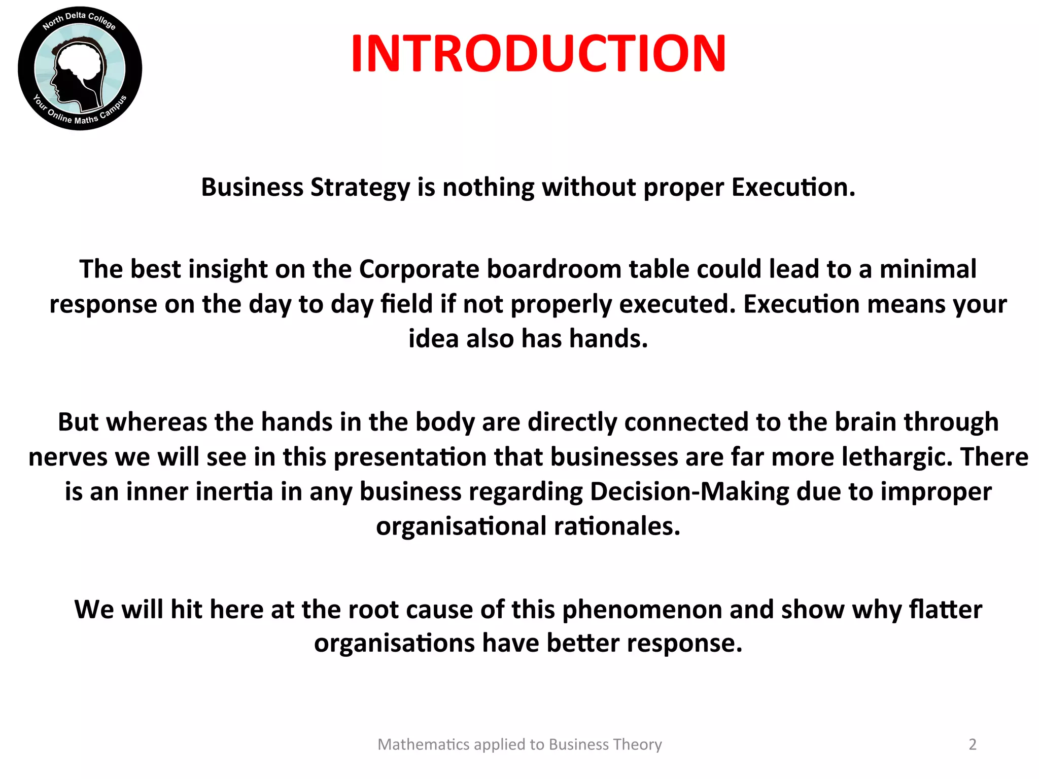 INTRODUCTION	
  
Business	
  Strategy	
  is	
  nothing	
  without	
  proper	
  ExecuOon.	
  
	
  
The	
  best	
  insight	
  on	
  the	
  Corporate	
  boardroom	
  table	
  could	
  lead	
  to	
  a	
  minimal	
  
response	
  on	
  the	
  day	
  to	
  day	
  ﬁeld	
  if	
  not	
  properly	
  executed.	
  ExecuOon	
  means	
  your	
  
idea	
  also	
  has	
  hands.	
  
	
  
But	
  whereas	
  the	
  hands	
  in	
  the	
  body	
  are	
  directly	
  connected	
  to	
  the	
  brain	
  through	
  
nerves	
  we	
  will	
  see	
  in	
  this	
  presentaOon	
  that	
  businesses	
  are	
  far	
  more	
  lethargic.	
  There	
  
is	
  an	
  inner	
  inerOa	
  in	
  any	
  business	
  regarding	
  Decision-­‐Making	
  due	
  to	
  improper	
  
organisaOonal	
  raOonales.	
  
	
  
We	
  will	
  hit	
  here	
  at	
  the	
  root	
  cause	
  of	
  this	
  phenomenon	
  and	
  show	
  why	
  ﬂa?er	
  
organisaOons	
  have	
  be?er	
  response.	
  
	
  
Mathema'cs	
  applied	
  to	
  Business	
  Theory	
   2	
  
 