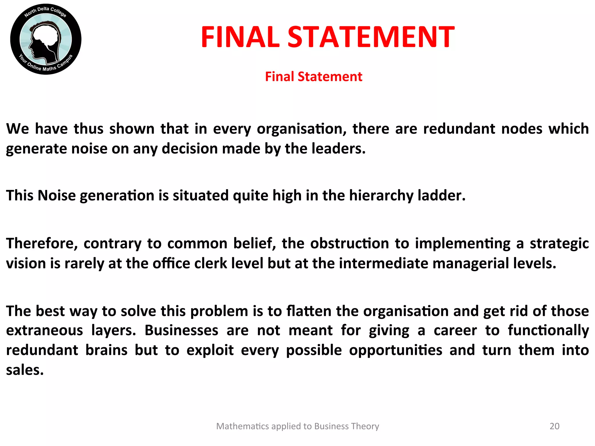 Final	
  Statement	
  	
  
We	
  have	
  thus	
  shown	
  that	
  in	
  every	
  organisaOon,	
  there	
  are	
  redundant	
  nodes	
  which	
  
generate	
  noise	
  on	
  any	
  decision	
  made	
  by	
  the	
  leaders.	
  	
  
	
  
This	
  Noise	
  generaOon	
  is	
  situated	
  quite	
  high	
  in	
  the	
  hierarchy	
  ladder.	
  
	
  
Therefore,	
  contrary	
  to	
  common	
  belief,	
  the	
  obstrucOon	
  to	
  implemenOng	
  a	
  strategic	
  
vision	
  is	
  rarely	
  at	
  the	
  oﬃce	
  clerk	
  level	
  but	
  at	
  the	
  intermediate	
  managerial	
  levels.	
  
	
  
The	
  best	
  way	
  to	
  solve	
  this	
  problem	
  is	
  to	
  ﬂa?en	
  the	
  organisaOon	
  and	
  get	
  rid	
  of	
  those	
  
extraneous	
   layers.	
   Businesses	
   are	
   not	
   meant	
   for	
   giving	
   a	
   career	
   to	
   funcOonally	
  
redundant	
   brains	
   but	
   to	
   exploit	
   every	
   possible	
   opportuniOes	
   and	
   turn	
   them	
   into	
  
sales.	
  
	
  
Mathema'cs	
  applied	
  to	
  Business	
  Theory	
   20	
  
FINAL	
  STATEMENT	
  
 