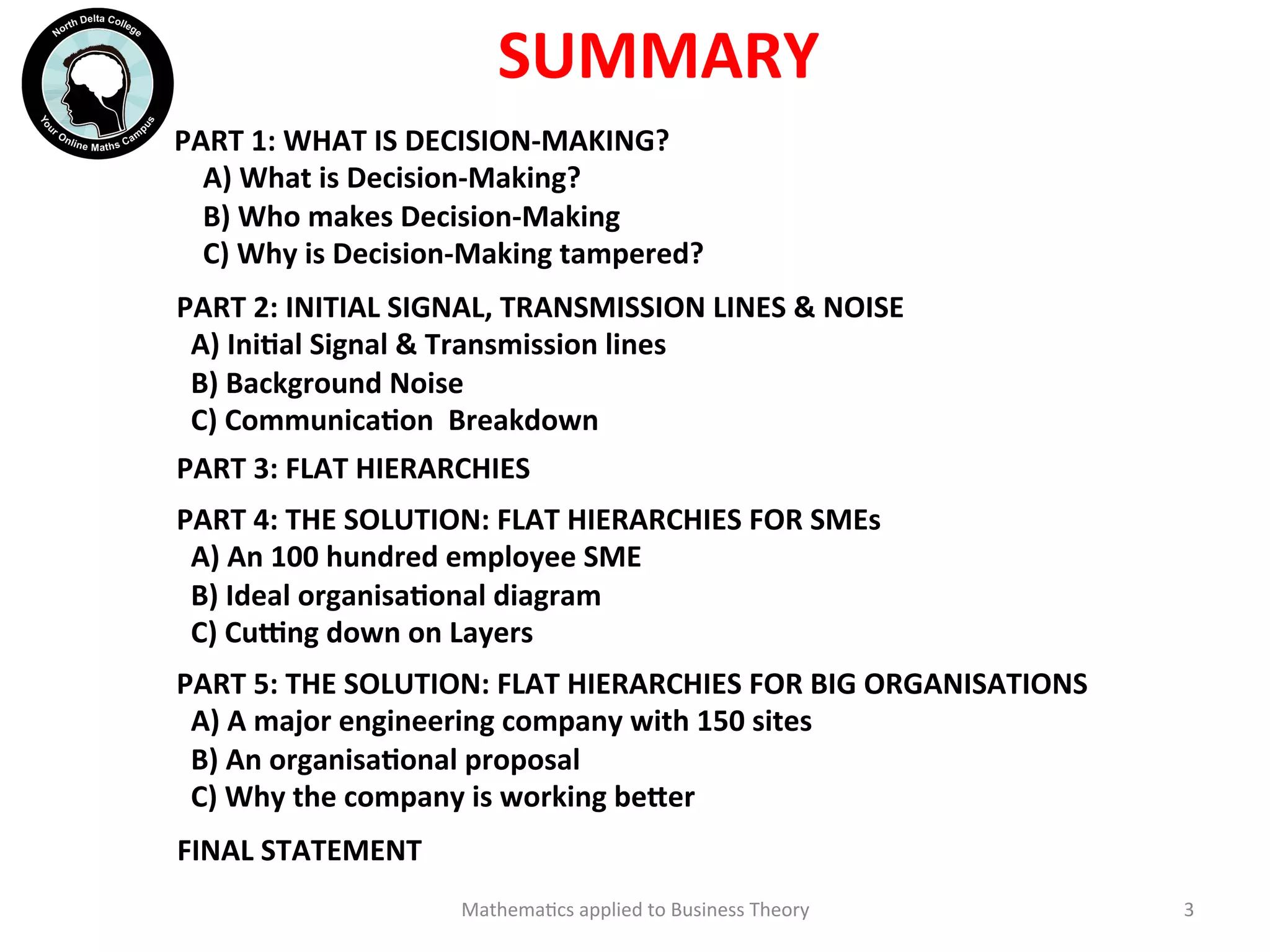 SUMMARY	
  
Mathema'cs	
  applied	
  to	
  Business	
  Theory	
   3	
  
PART	
  1:	
  WHAT	
  IS	
  DECISION-­‐MAKING?	
  
	
  	
  	
  	
  A)	
  What	
  is	
  Decision-­‐Making?	
  
	
  	
  	
  	
  B)	
  Who	
  makes	
  Decision-­‐Making	
  
	
  	
  	
  	
  C)	
  Why	
  is	
  Decision-­‐Making	
  tampered?	
  
PART	
  3:	
  FLAT	
  HIERARCHIES	
  
PART	
  2:	
  INITIAL	
  SIGNAL,	
  TRANSMISSION	
  LINES	
  &	
  NOISE	
  
	
  	
  A)	
  IniOal	
  Signal	
  &	
  Transmission	
  lines	
  
	
  	
  B)	
  Background	
  Noise	
  
	
  	
  C)	
  CommunicaOon	
  	
  Breakdown	
  
PART	
  4:	
  THE	
  SOLUTION:	
  FLAT	
  HIERARCHIES	
  FOR	
  SMEs	
  
	
  	
  A)	
  An	
  100	
  hundred	
  employee	
  SME	
  
	
  	
  B)	
  Ideal	
  organisaOonal	
  diagram	
  
	
  	
  C)	
  Cu`ng	
  down	
  on	
  Layers	
  
PART	
  5:	
  THE	
  SOLUTION:	
  FLAT	
  HIERARCHIES	
  FOR	
  BIG	
  ORGANISATIONS	
  
	
  	
  A)	
  A	
  major	
  engineering	
  company	
  with	
  150	
  sites	
  
	
  	
  B)	
  An	
  organisaOonal	
  proposal	
  
	
  	
  C)	
  Why	
  the	
  company	
  is	
  working	
  be?er	
  
FINAL	
  STATEMENT	
  
 