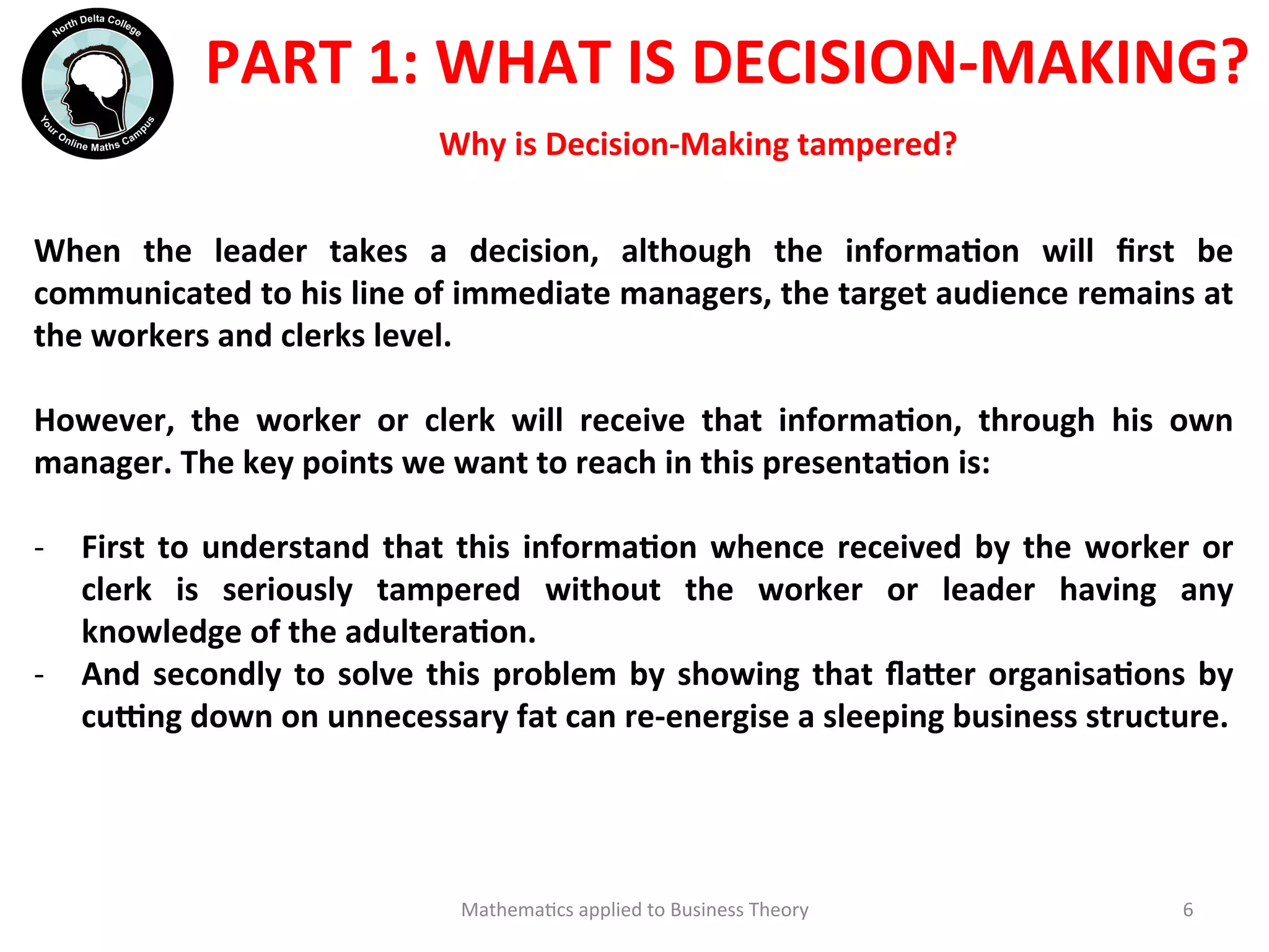  
	
  	
  
Mathema'cs	
  applied	
  to	
  Business	
  Theory	
   6	
  
Why	
  is	
  Decision-­‐Making	
  tampered?	
  	
  
PART	
  1:	
  WHAT	
  IS	
  DECISION-­‐MAKING?	
  	
  
	
  
When	
   the	
   leader	
   takes	
   a	
   decision,	
   although	
   the	
   informaOon	
   will	
   ﬁrst	
   be	
  
communicated	
  to	
  his	
  line	
  of	
  immediate	
  managers,	
  the	
  target	
  audience	
  remains	
  at	
  
the	
  workers	
  and	
  clerks	
  level.	
  
	
  
However,	
   the	
   worker	
   or	
   clerk	
   will	
   receive	
   that	
   informaOon,	
   through	
   his	
   own	
  
manager.	
  The	
  key	
  points	
  we	
  want	
  to	
  reach	
  in	
  this	
  presentaOon	
  is:	
  
	
  
-­‐  First	
  to	
  understand	
  that	
  this	
  informaOon	
  whence	
  received	
  by	
  the	
  worker	
  or	
  
clerk	
   is	
   seriously	
   tampered	
   without	
   the	
   worker	
   or	
   leader	
   having	
   any	
  
knowledge	
  of	
  the	
  adulteraOon.	
  
-­‐  And	
  secondly	
  to	
  solve	
  this	
  problem	
  by	
  showing	
  that	
  ﬂa?er	
  organisaOons	
  by	
  
cu`ng	
  down	
  on	
  unnecessary	
  fat	
  can	
  re-­‐energise	
  a	
  sleeping	
  business	
  structure.	
  	
  
 